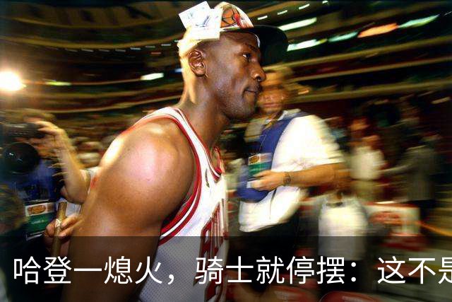 哈登一熄火，骑士就停摆：这不是一个人的问题